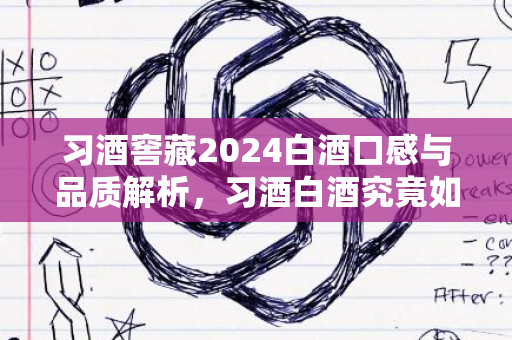 习酒窖藏2024白酒口感与品质解析，习酒白酒究竟如何