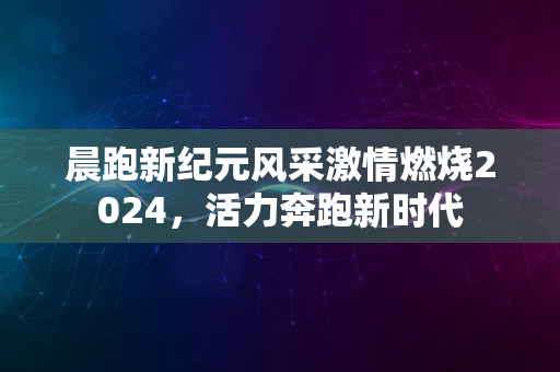 晨跑新纪元风采激情燃烧2024，活力奔跑新时代