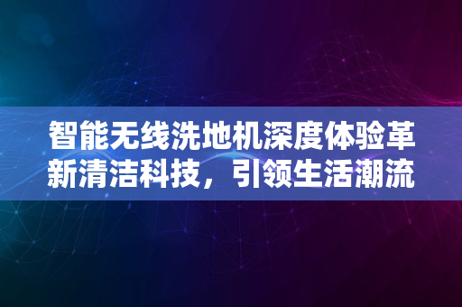 智能无线洗地机深度体验革新清洁科技，引领生活潮流