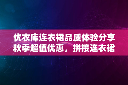 优衣库连衣裙品质体验分享秋季超值优惠，拼接连衣裙值得入手