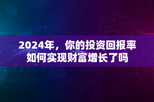 2024年，你的投资回报率如何实现财富增长了吗