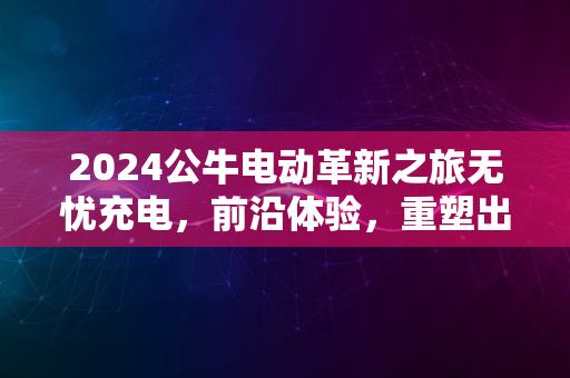 2024公牛电动革新之旅无忧充电，前沿体验，重塑出行潮流