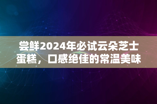 尝鲜2024年必试云朵芝士蛋糕，口感绝佳的常温美味之选