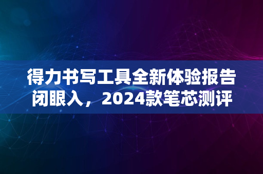 得力书写工具全新体验报告闭眼入，2024款笔芯测评解析