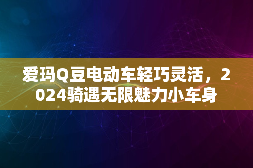 爱玛Q豆电动车轻巧灵活，2024骑遇无限魅力小车身