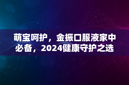 萌宝呵护，金振口服液家中必备，2024健康守护之选