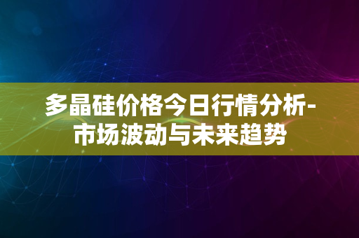 多晶硅价格今日行情分析-市场波动与未来趋势