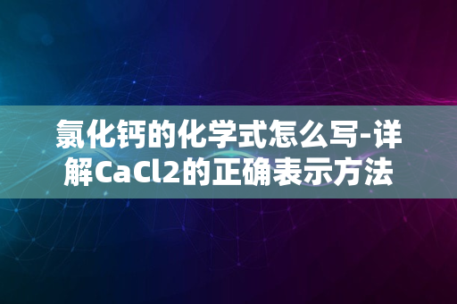 氯化钙的化学式怎么写-详解CaCl2的正确表示方法