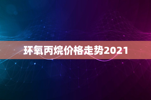 环氧丙烷价格走势2021