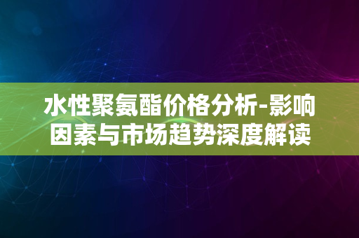 水性聚氨酯价格分析-影响因素与市场趋势深度解读