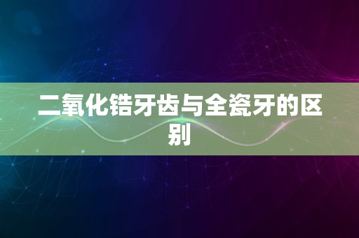 二氧化锆牙齿与全瓷牙的区别