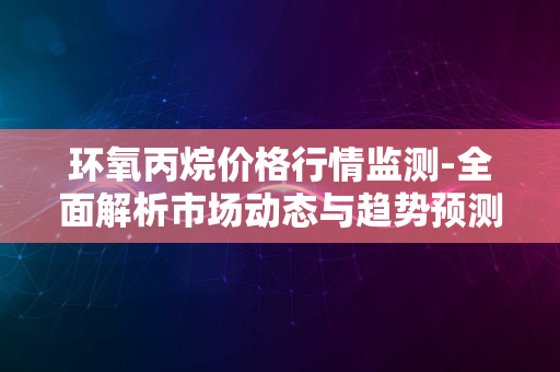 环氧丙烷价格行情监测-全面解析市场动态与趋势预测