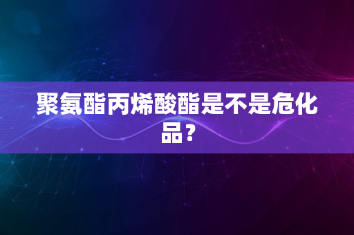 聚氨酯丙烯酸酯是不是危化品？