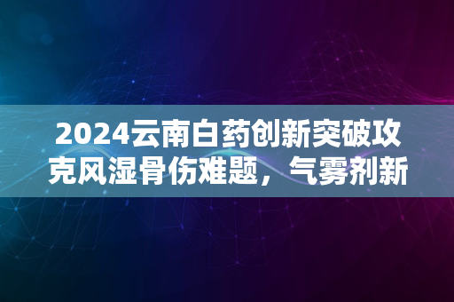 2024云南白药创新突破攻克风湿骨伤难题，气雾剂新药问世