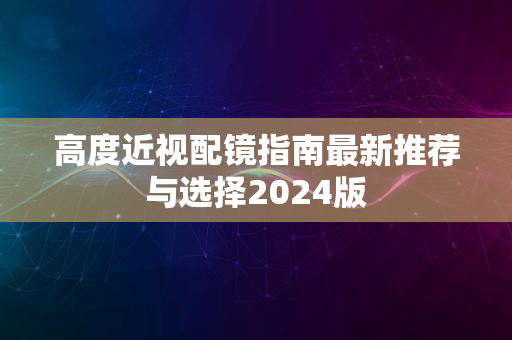 高度近视配镜指南最新推荐与选择2024版