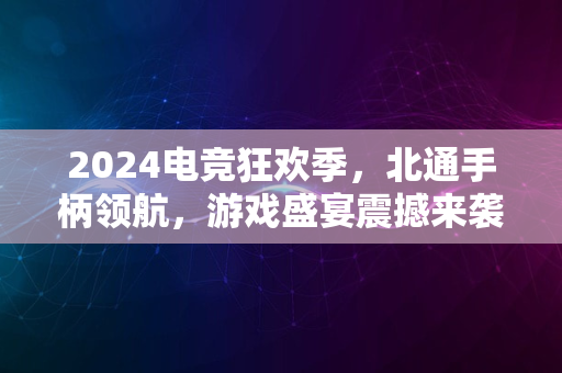 2024电竞狂欢季，北通手柄领航，游戏盛宴震撼来袭