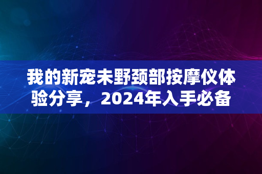 我的新宠未野颈部按摩仪体验分享，2024年入手必备