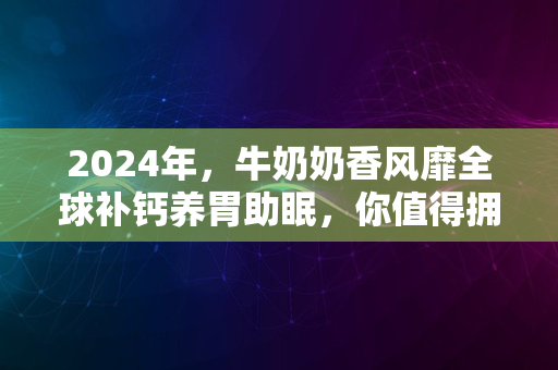 2024年，牛奶奶香风靡全球补钙养胃助眠，你值得拥有