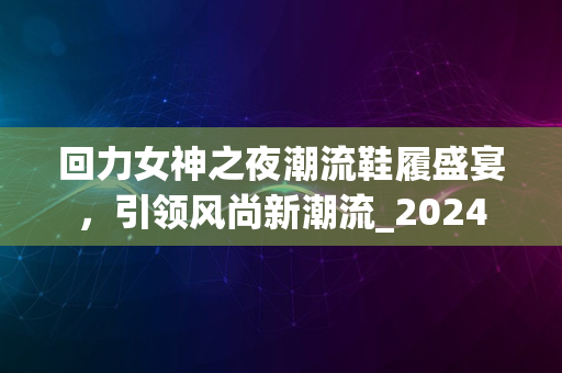 回力女神之夜潮流鞋履盛宴，引领风尚新潮流_2024