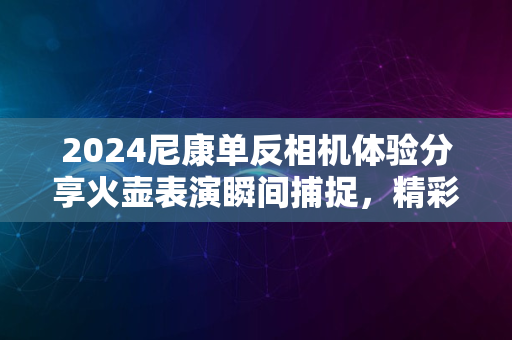 2024尼康单反相机体验分享火壶表演瞬间捕捉，精彩绝伦