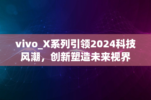 vivo_X系列引领2024科技风潮，创新塑造未来视界