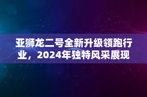 亚狮龙二号全新升级领跑行业，2024年独特风采展现