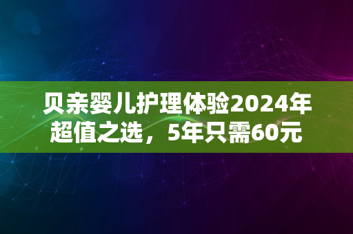 贝亲婴儿护理体验2024年超值之选，5年只需60元