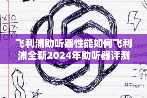 飞利浦助听器性能如何飞利浦全新2024年助听器评测