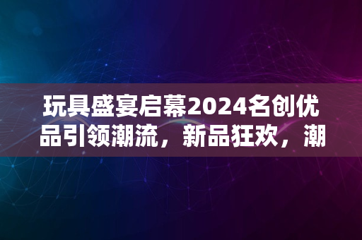 玩具盛宴启幕2024名创优品引领潮流，新品狂欢，潮流无限