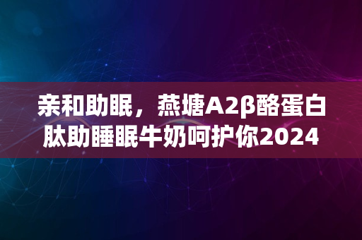 亲和助眠，燕塘A2β酪蛋白肽助睡眠牛奶呵护你2024安心入眠