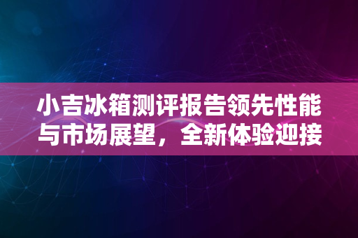 小吉冰箱测评报告领先性能与市场展望，全新体验迎接2024