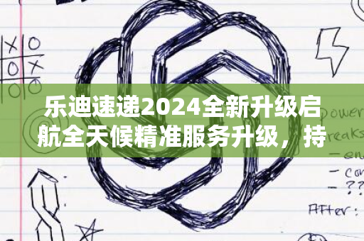 乐迪速递2024全新升级启航全天候精准服务升级，持续前行