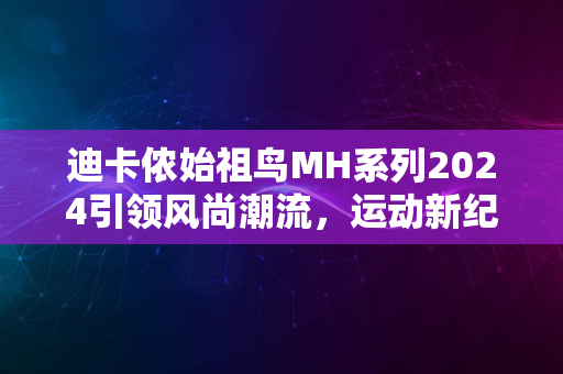 迪卡侬始祖鸟MH系列2024引领风尚潮流，运动新纪元启航