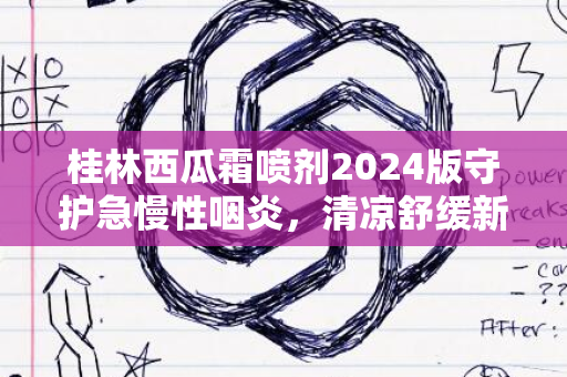 桂林西瓜霜喷剂2024版守护急慢性咽炎，清凉舒缓新体验