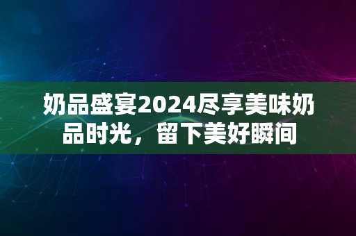 奶品盛宴2024尽享美味奶品时光，留下美好瞬间