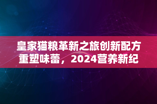 皇家猫粮革新之旅创新配方重塑味蕾，2024营养新纪元启航