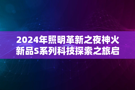 2024年照明革新之夜神火新品S系列科技探索之旅启航