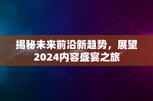 揭秘未来前沿新趋势，展望2024内容盛宴之旅