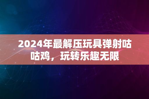 2024年最解压玩具弹射咕咕鸡，玩转乐趣无限