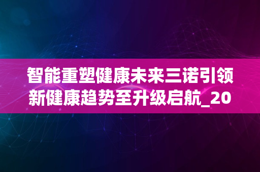 智能重塑健康未来三诺引领新健康趋势至升级启航_2024