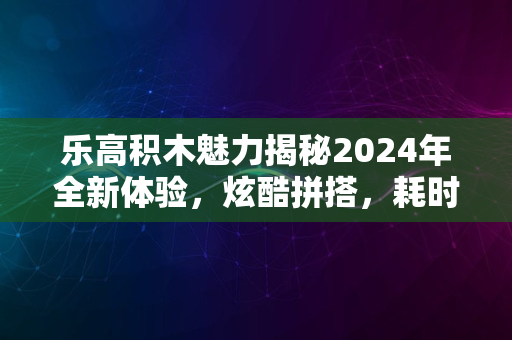 乐高积木魅力揭秘2024年全新体验，炫酷拼搭，耗时考验