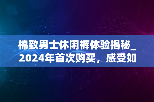 棉致男士休闲裤体验揭秘_2024年首次购买，感受如何