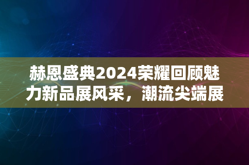 赫恩盛典2024荣耀回顾魅力新品展风采，潮流尖端展现时刻