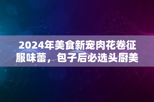 2024年美食新宠肉花卷征服味蕾，包子后必选头厨美味