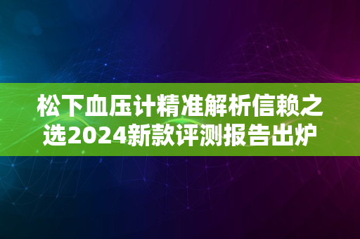 松下血压计精准解析信赖之选2024新款评测报告出炉