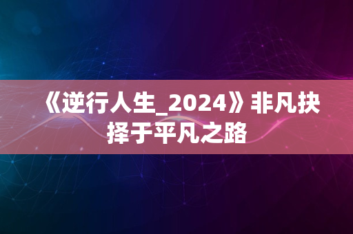 《逆行人生_2024》非凡抉择于平凡之路