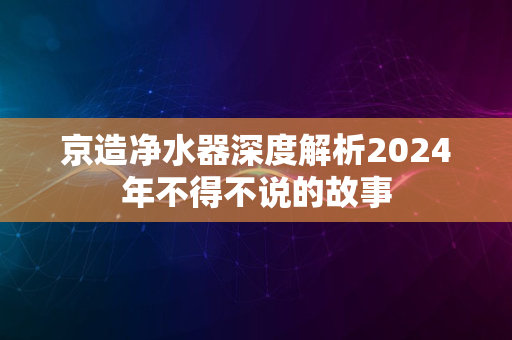 京造净水器深度解析2024年不得不说的故事