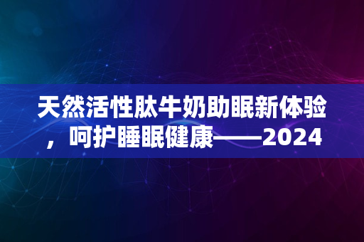 天然活性肽牛奶助眠新体验，呵护睡眠健康——2024全新配方