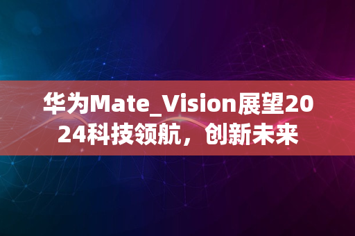 华为Mate_Vision展望2024科技领航，创新未来