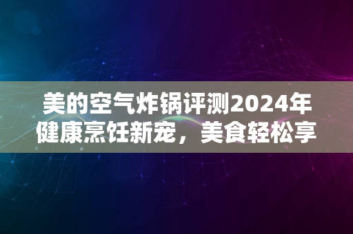 美的空气炸锅评测2024年健康烹饪新宠，美食轻松享